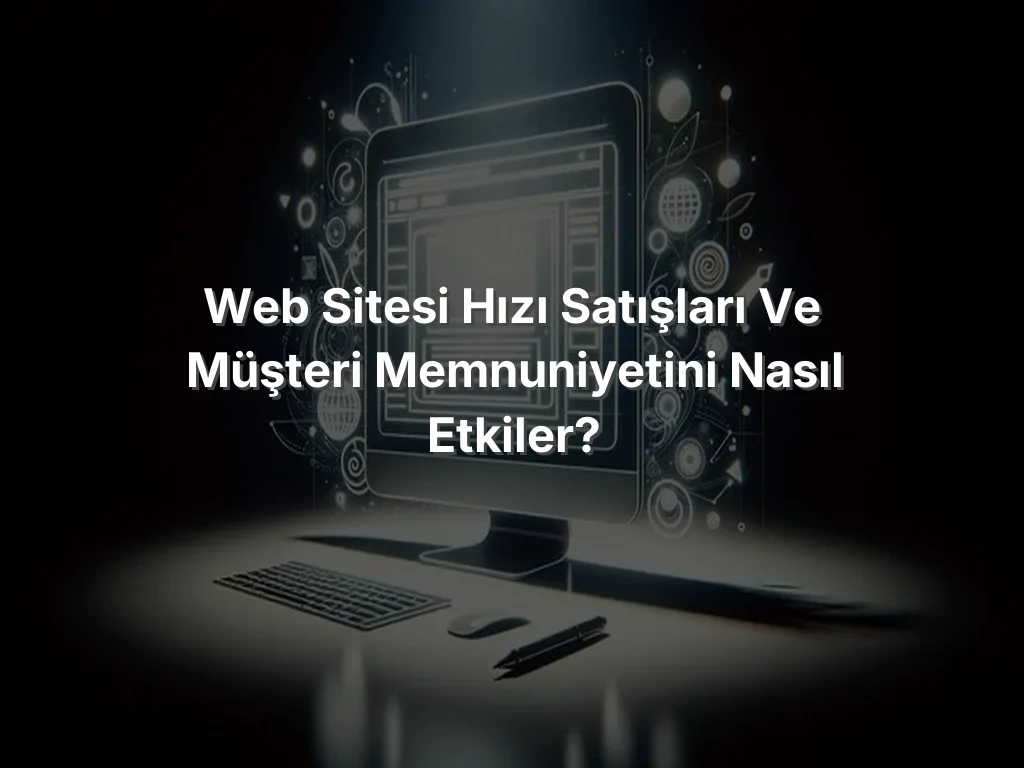 Web Sitesi Hızı Satışları ve Müşteri Memnuniyetini Nasıl Etkiler?