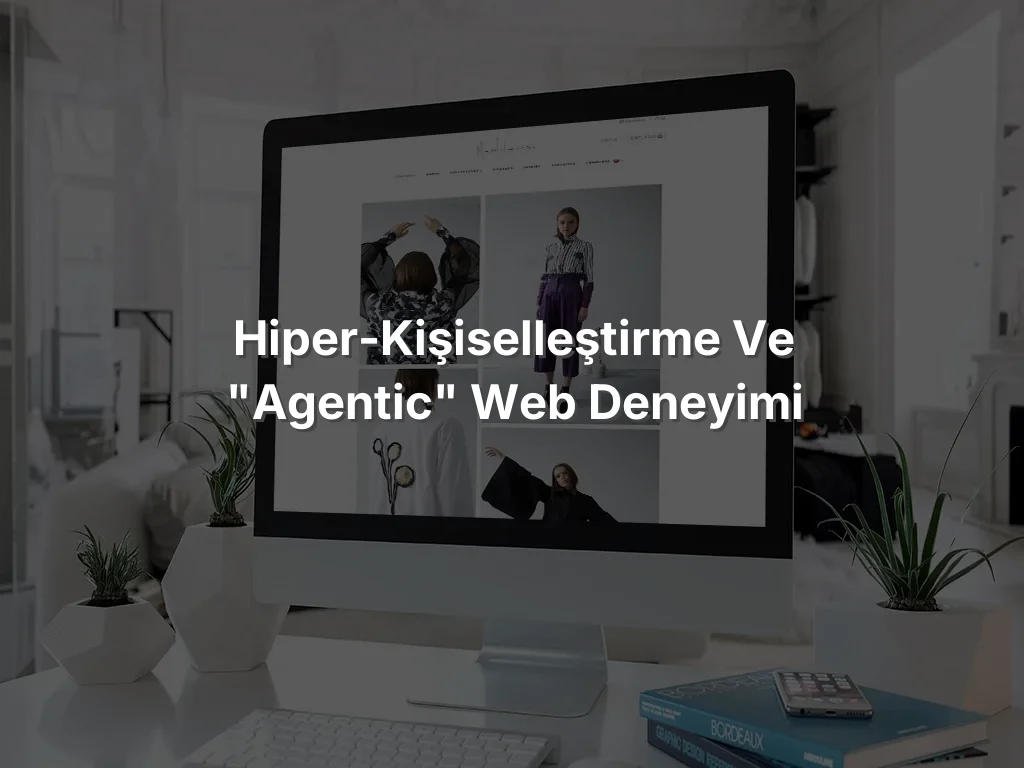 Hiper-Kişiselleştirme ve "Agentic" Web Deneyimi