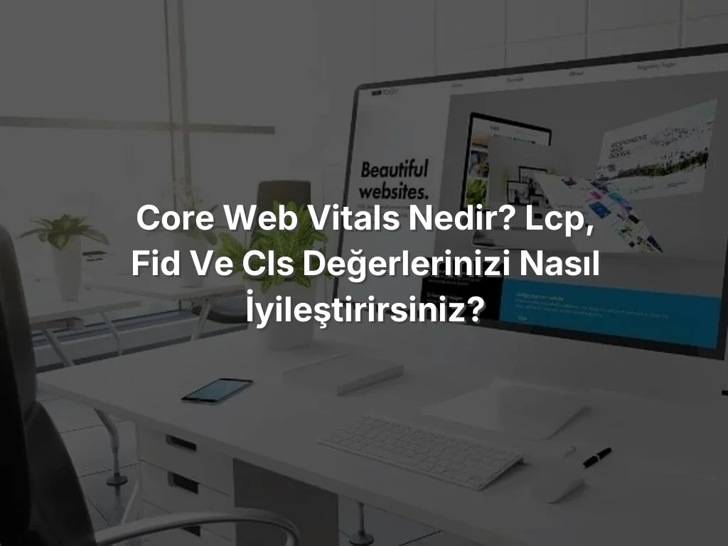 Core Web Vitals Nedir? LCP, FID ve CLS Değerlerinizi Nasıl İyileştirirsiniz?