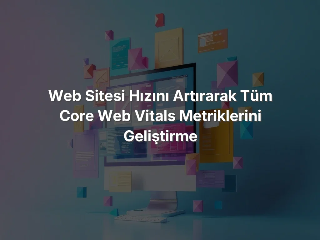 Web Sitesi Hızını Artırarak Tüm Core Web Vitals Metriklerini Geliştirme