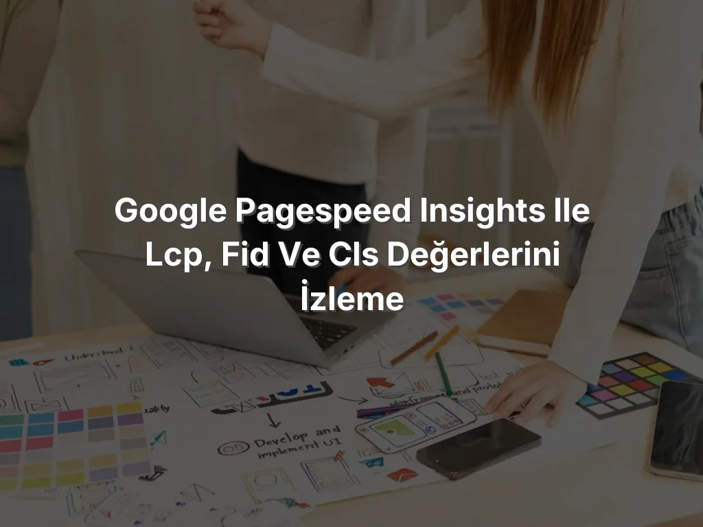 Google PageSpeed Insights ile LCP, FID ve CLS Değerlerini İzleme