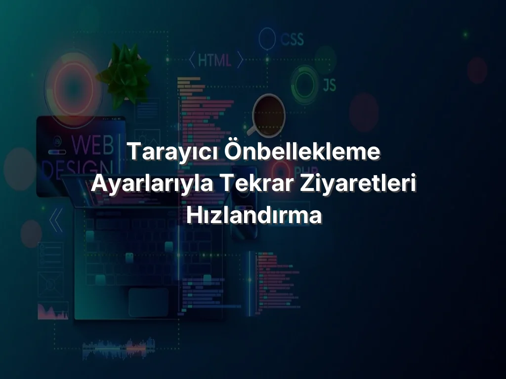 Tarayıcı Önbellekleme Ayarlarıyla Tekrar Ziyaretleri Hızlandırma