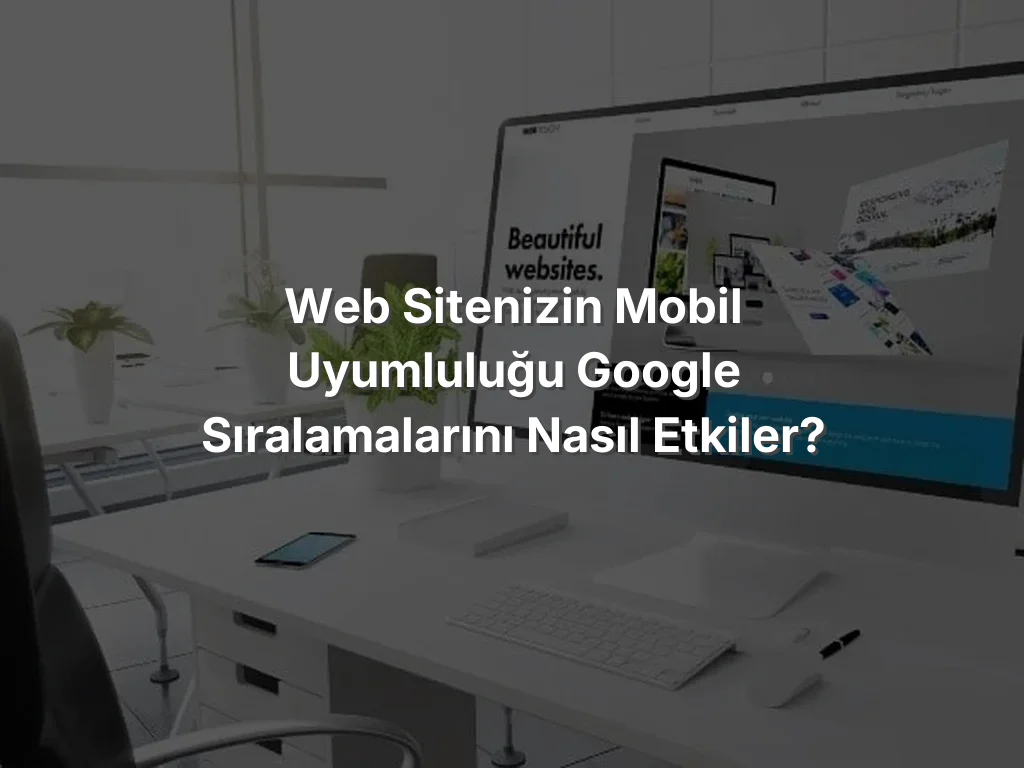 Web Sitenizin Mobil Uyumluluğu Google Sıralamalarını Nasıl Etkiler?