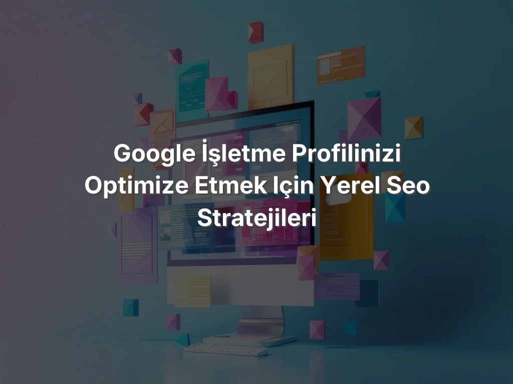 Google İşletme Profilinizi Optimize Etmek için Yerel SEO Stratejileri