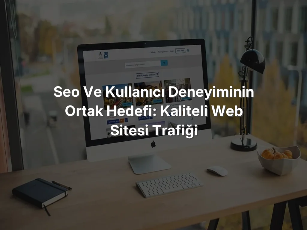 SEO ve Kullanıcı Deneyiminin Ortak Hedefi: Kaliteli Web Sitesi Trafiği
