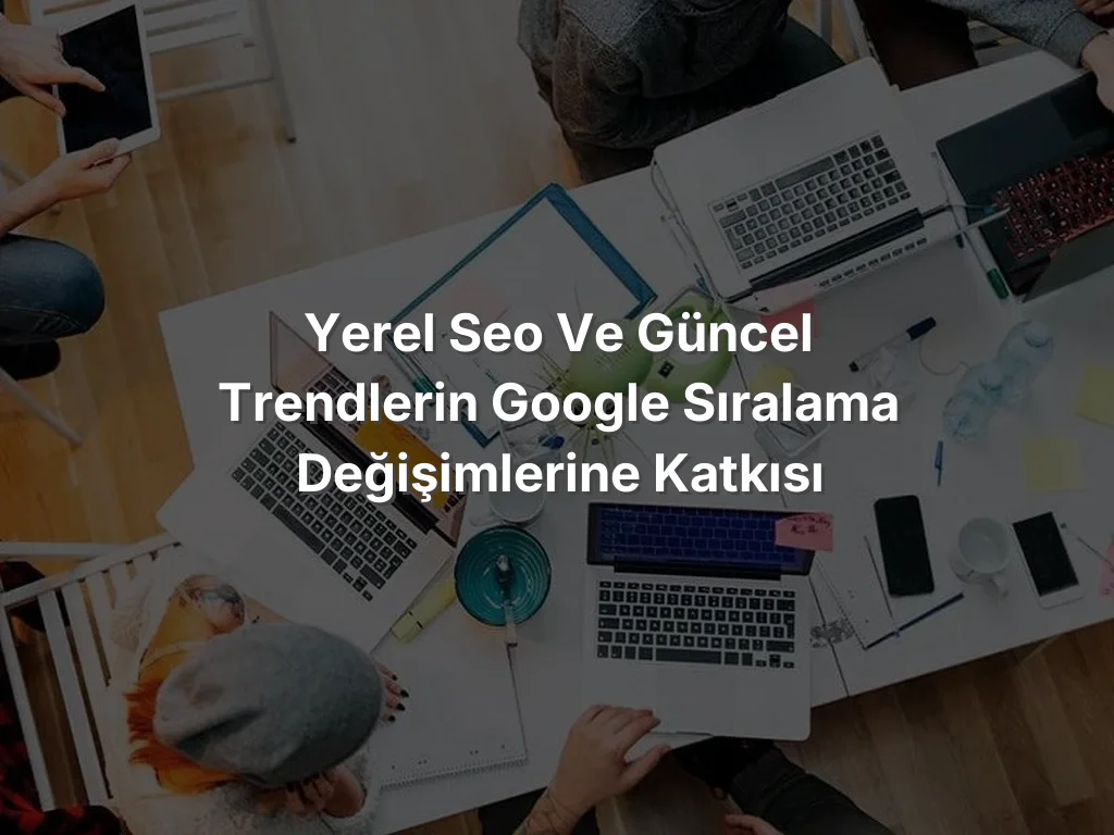 
Yerel SEO ve Güncel Trendlerin Google Sıralama Değişimlerine Katkısı
