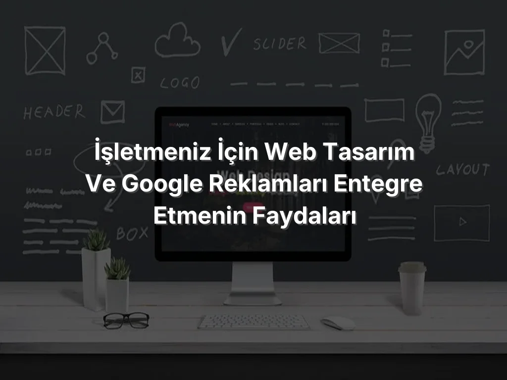 İşletmeniz İçin Web Tasarım ve Google Reklamları Entegre Etmenin Faydaları