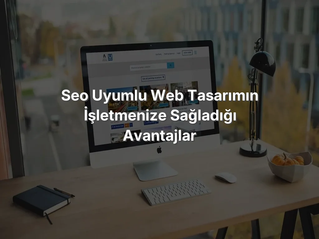 SEO Uyumlu Web Tasarımın İşletmenize Sağladığı Avantajlar
